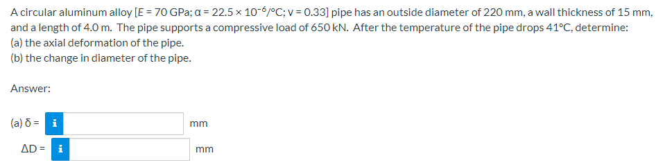 A circular aluminum alloy [E = 70 GPa; a = 22.5 x 10-6/°C; v = 0.33] pipe has an outside diameter of 220 mm, a wall thickness of 15 mm,
and a length of 4.0 m. The pipe supports a compressive load of 650 kN. After the temperature of the pipe drops 41°C, determine:
(a) the axial deformation of the pipe.
(b) the change in diameter of the pipe.
Answer:
(a) ō = i
mm
AD = i
mm