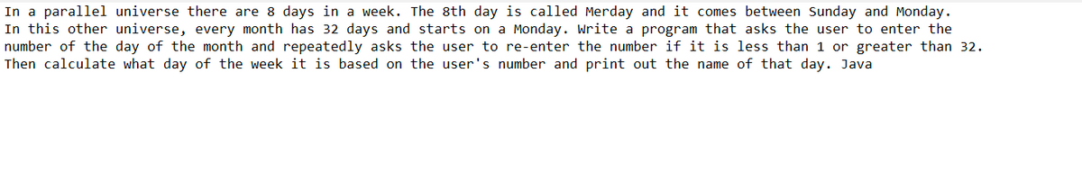 In a parallel universe there are 8 days in a week. The 8th day is called Merday and it comes between Sunday and Monday.
In this other universe, every month has 32 days and starts on a Monday. Write a program that asks the user to enter the
number of the day of the month and repeatedly asks the user to re-enter the number if it is less than 1 or greater than 32.
Then calculate what day of the week it is based on the user's number and print out the name of that day. Java