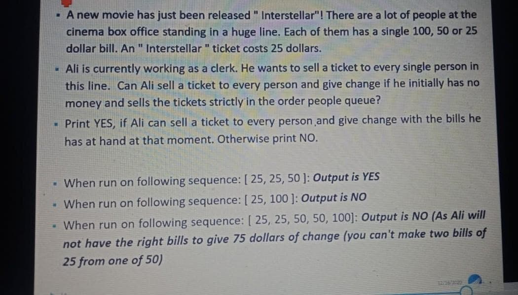 .
A new movie has just been released " Interstellar"! There are a lot of people at the
cinema box office standing in a huge line. Each of them has a single 100, 50 or 25
dollar bill. An " Interstellar" ticket costs 25 dollars.
W
Ali is currently working as a clerk. He wants to sell a ticket to every single person in
this line. Can Ali sell a ticket to every person and give change if he initially has no
money and sells the tickets strictly in the order people queue?
▪ Print YES, if Ali can sell a ticket to every person and give change with the bills he
has at hand at that moment. Otherwise print NO.
. When run on following sequence: [ 25, 25, 50]: Output is YES
- When run on following sequence: [ 25, 100]: Output is NO
When run on following sequence: [ 25, 25, 50, 50, 100]: Output is NO (As Ali will
not have the right bills to give 75 dollars of change (you can't make two bills of
25 from one of 50)
M