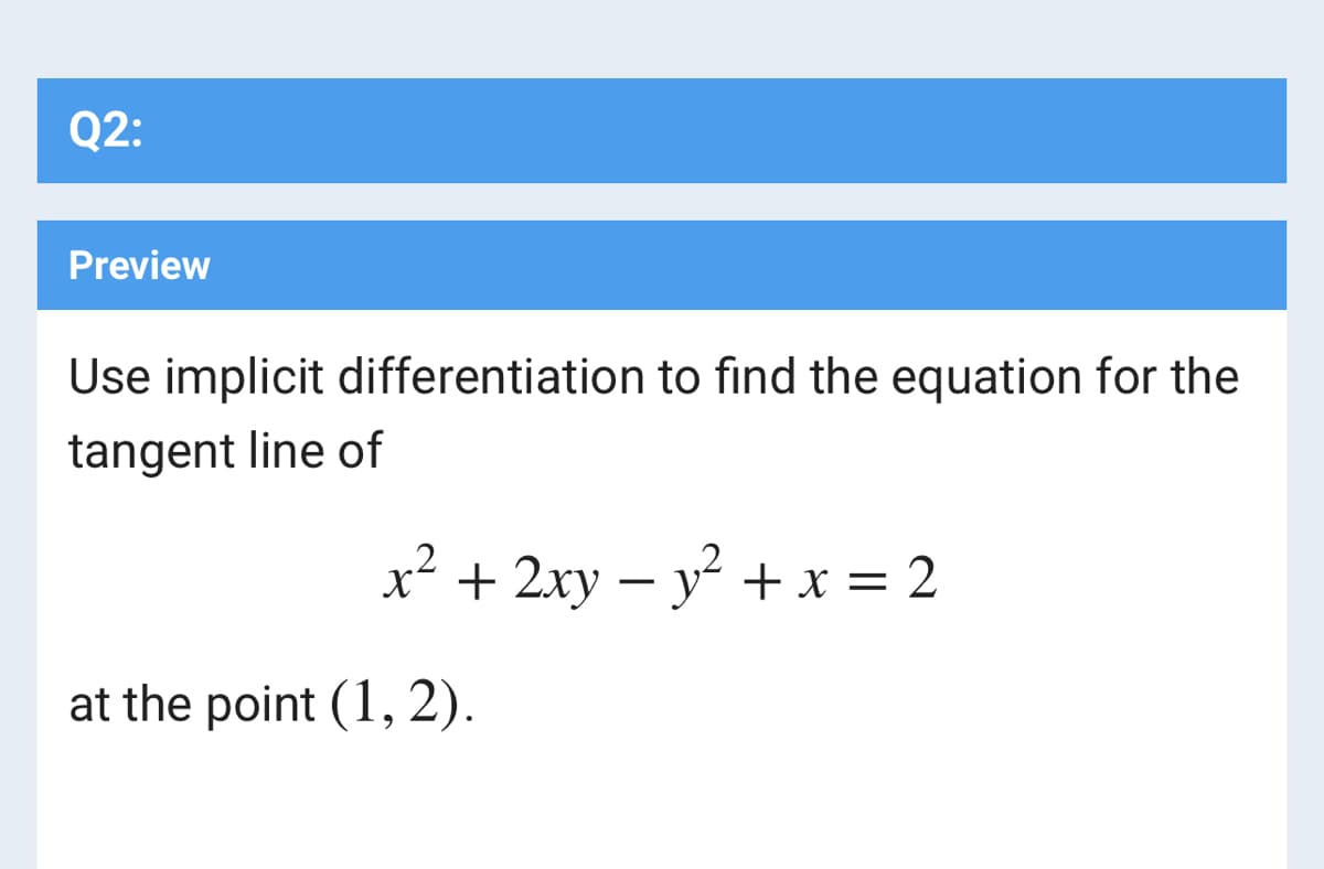 Q2:
Preview
Use implicit differentiation to find the equation for the
tangent line of
x² + 2xy – y + x = 2
at the point (1, 2).
