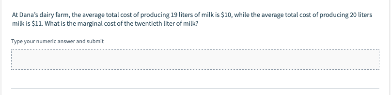 At Dana's dairy farm, the average total cost of producing 19 liters of milk is $10, while the average total cost of producing 20 liters
milk is $11. What is the marginal cost of the twentieth liter of milk?
Type your numeric answer and submit
