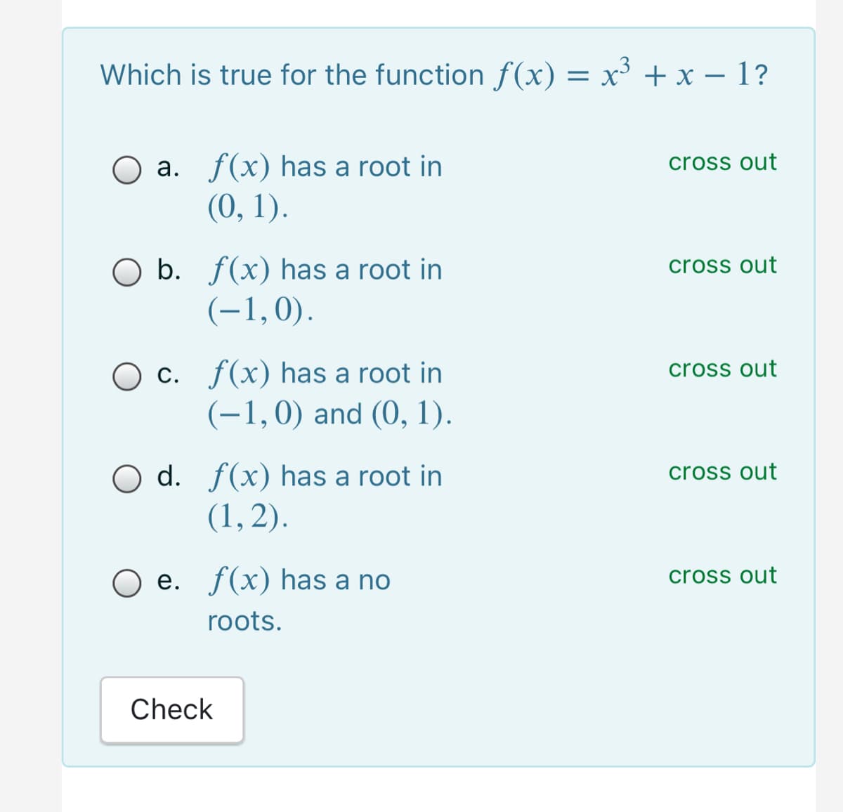 Which is true for the function f(x) = x³ + x – 1?
-
a. f(x) has a root in
cross out
(0, 1).
O b. ƒ(x) has a root in
(-1,0).
cross out
O c. f(x) has a root in
(-1,0) and (0, 1).
cross out
O d. f(x) has a root in
(1, 2).
cross out
e. f(x) has a no
cross out
roots.
Check
