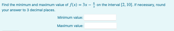 Find the minimum and maximum value of f(x) = 3x – on the interval [2, 10]. If necessary, round
your answer to 3 decimal places.
Minimum value:
Maximum value:
