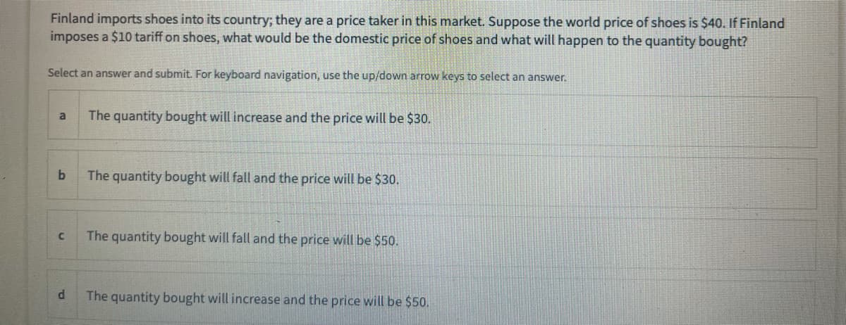 Finland imports shoes into its country; they are a price taker in this market. Suppose the world price of shoes is $40. If Finland
imposes a $10 tariff on shoes, what would be the domestic price of shoes and what will happen to the quantity bought?
Select an answer and submit. For keyboard navigation, use the up/down arrow keys to select an answer.
The quantity bought will increase and the price will be $30.
a
The quantity bought will fall and the price will be $30.
The quantity bought will fall and the price will be $50.
The quantity bought will increase and the price will be $50.
