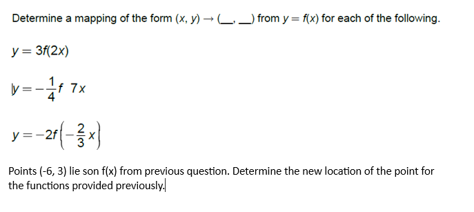 Determine a mapping of the form (x, y) → __) from y = f(x) for each of the following.
y = 3f(2x)
y=-1/f 7x
y = -21 (3x)
Points (-6, 3) lie son f(x) from previous question. Determine the new location of the point for
the functions provided previously.