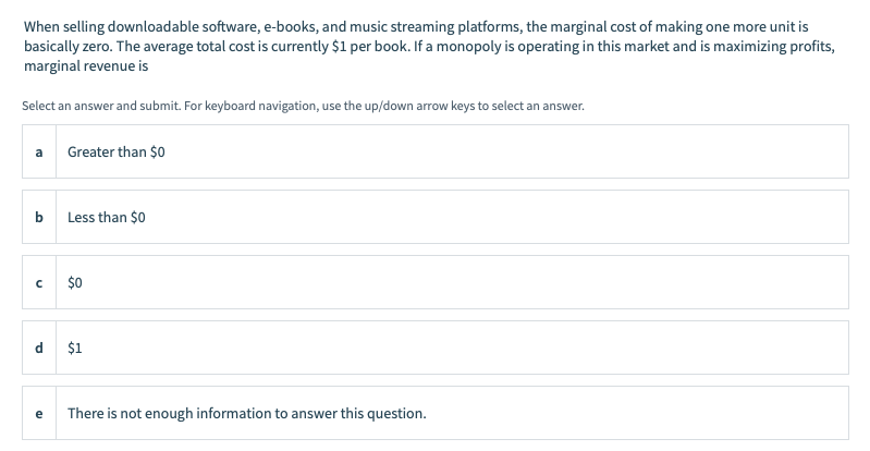 When selling downloadable software, e-books, and music streaming platforms, the marginal cost of making one more unit is
basically zero. The average total cost is currently $1 per book. If a monopoly is operating in this market and is maximizing profits,
marginal revenue is
Select an answer and submit. For keyboard navigation, use the up/down arrow keys to select an answer.
a
Greater than $0
Less than $0
$0
d
$1
e
There is not enough information to answer this question.
