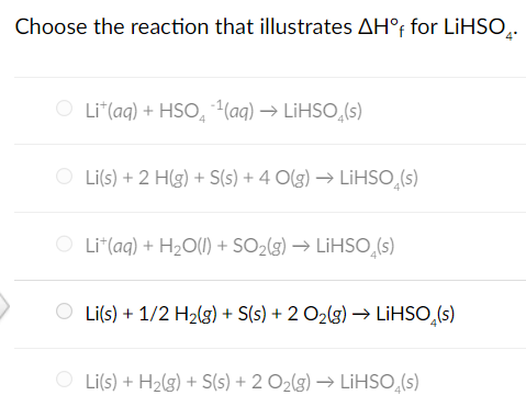 Choose the reaction that illustrates AH°f for LiHSO̟.
O Lit(aq) + HSO ¹(aq) → LiHSO(s)
O Li(s) + 2 H(g) + S(s) + 4 O(g) → LiHSO(s)
O Li+(aq) + H2O(l) + SO2(g) → LiHSO(s)
Li(s) + 1/2 H2(g) + S(s) + 2 O2(g) → LiHSO(s)
O Li(s) + H2(g) + S(s) + 2 O2(g) → LiHSO₁(s)