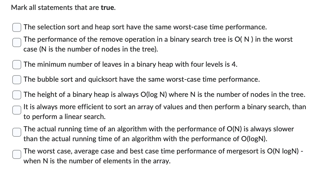Mark all statements that are true.
The selection sort and heap sort have the same worst-case time performance.
The performance of the remove operation in a binary search tree is O(N) in the worst
case (N is the number of nodes in the tree).
The minimum number of leaves in a binary heap with four levels is 4.
The bubble sort and quicksort have the same worst-case time performance.
The height of a binary heap is always O(log N) where N is the number of nodes in the tree.
It is always more efficient to sort an array of values and then perform a binary search, than
to perform a linear search.
The actual running time of an algorithm with the performance of O(N) is always slower
than the actual running time of an algorithm with the performance of O(logN).
The worst case, average case and best case time performance of mergesort is O(N logN) -
when N is the number of elements in the array.