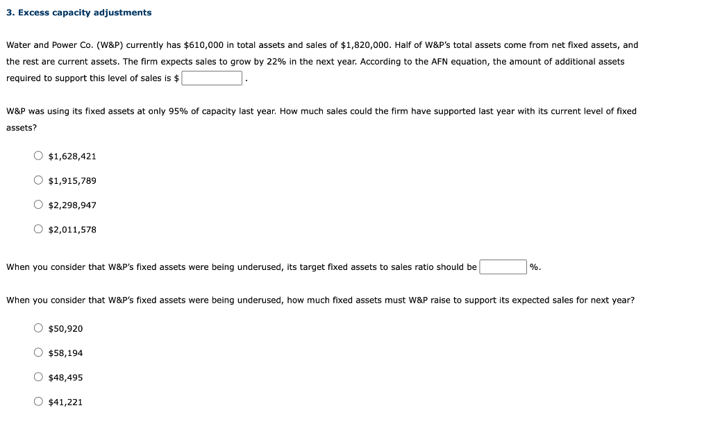 3. Excess capacity adjustments
Water and Power Co. (W&P) currently has $610,000 in total assets and sales of $1,820,000. Half of W&P's total assets come from net fixed assets, and
the rest are current assets. The firm expects sales to grow by 22% in the next year. According to the AFN equation, the amount of additional assets
required to support this level of sales is $
W&P was using its fixed assets at only 95% of capacity last year. How much sales could the firm have supported last year with its current level of fixed
assets?
O $1,628,421
O $1,915,789
O $2,298,947
O $2,011,578
When you consider that W&P's fixed assets were being underused, its target fixed assets to sales ratio should be
%.
When you consider that W&P's fixed assets were being underused, how much fixed assets must W&P raise to support its expected sales for next year?
O $50,920
O $58,194
O $48,495
O $41,221