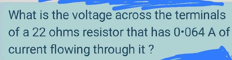 What is the voltage across the terminals
of a 22 ohms resistor that has 0•064 A of
current flowing through it ?
