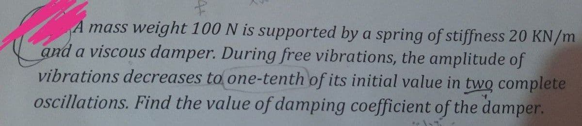 A mass weight 100 N is supported by a spring of stiffness 20 KN/m
and a viscous damper. During free vibrations, the amplitude of
vibrations decreases to one-tenth of its initial value in two complete
oscillations. Find the value of damping coefficient of the damper.
