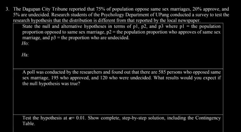 3. The Dagupan City Tribune reported that 75% of population oppose same sex marriages, 20% approve, and
5% are undecided. Research students of the Psychology Department of UPang conducted a survey to test the
research hypothesis that the distribution is different from that reported by the local newspaper.
State the null and alternative hypotheses in terms of p1, p2, and p3 where pl = the population
proportion opposed to same sex marriage, p2 = the population proportion who approves of same sex
marriage, and p3 = the proportion who are undecided.
Ho:
Ha:
A poll was conducted by the researchers and found out that there are 585 persons who opposed same
sex marriage, 195 who approved, and 120 who were undecided. What results would you expect if
the null hypothesis was true?
Test the hypothesis at a= 0.01. Show complete, step-by-step solution, including the Contingency
Table.