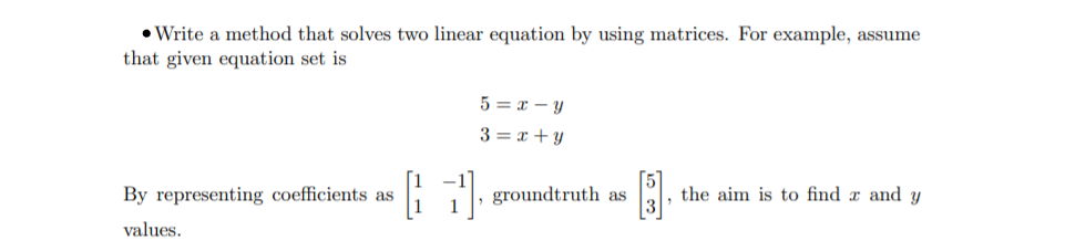 • Write a method that solves two linear equation by using matrices. For example, assume
that given equation set is
5 = x - Y
3 = x + y
By representing coefficients as
groundtruth as
the aim is to find x and y
values.
