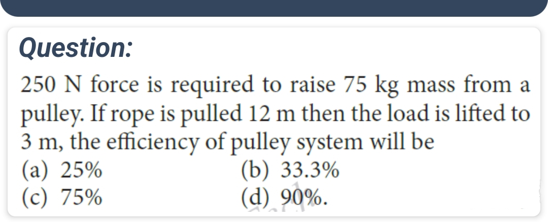 Question:
250 N force is required to raise 75 kg mass from a
pulley. If rope is pulled 12 m then the load is lifted to
3 m, the efficiency of pulley system will be
(a) 25%
(c) 75%
(b) 33.3%
(d) 90%.