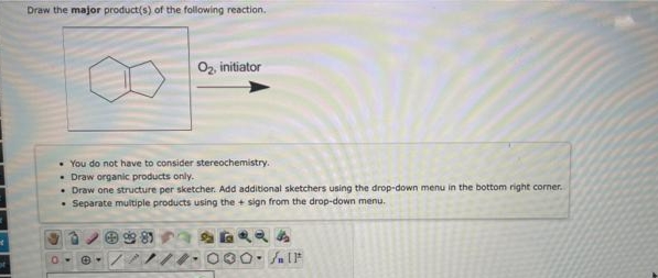 Draw the major product(s) of the following reaction.
Oz, initiator
• You do not have to consider stereochemistry.
• Draw organic products only.
• Draw one structure per sketcher. Add additional sketchers using the drop-down menu in the bottom right corner.
• Separate multiple products using the + sign from the drop-down menu.
