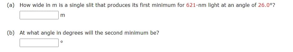 (a) How wide in m is a single slit that produces its first minimum for 621-nm light at an angle of 26.0°?
m
(b) At what angle in degrees will the second minimum be?
