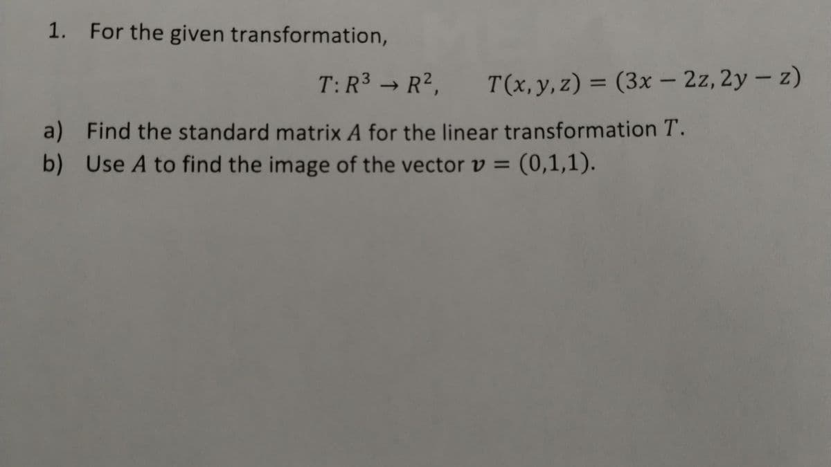 1. For the given transformation,
T: R³ → R², T(x, y, z) = (3x-2z, 2y - z)
->
a) Find the standard matrix A for the linear transformation T.
b) Use A to find the image of the vector v =
(0,1,1).