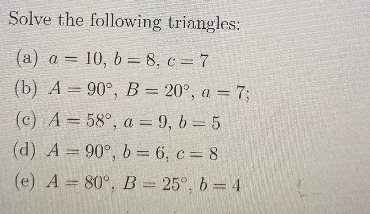 Solve the following triangles:
(a) a = 10, b = 8, c = 7
(b) A = 90°, B = 20°, a = 7;
(c) A= 58°, a = 9, b = 5
(d) A = 90°, b = 6, c = 8
(e) A = 80°, B = 25°, b = 4