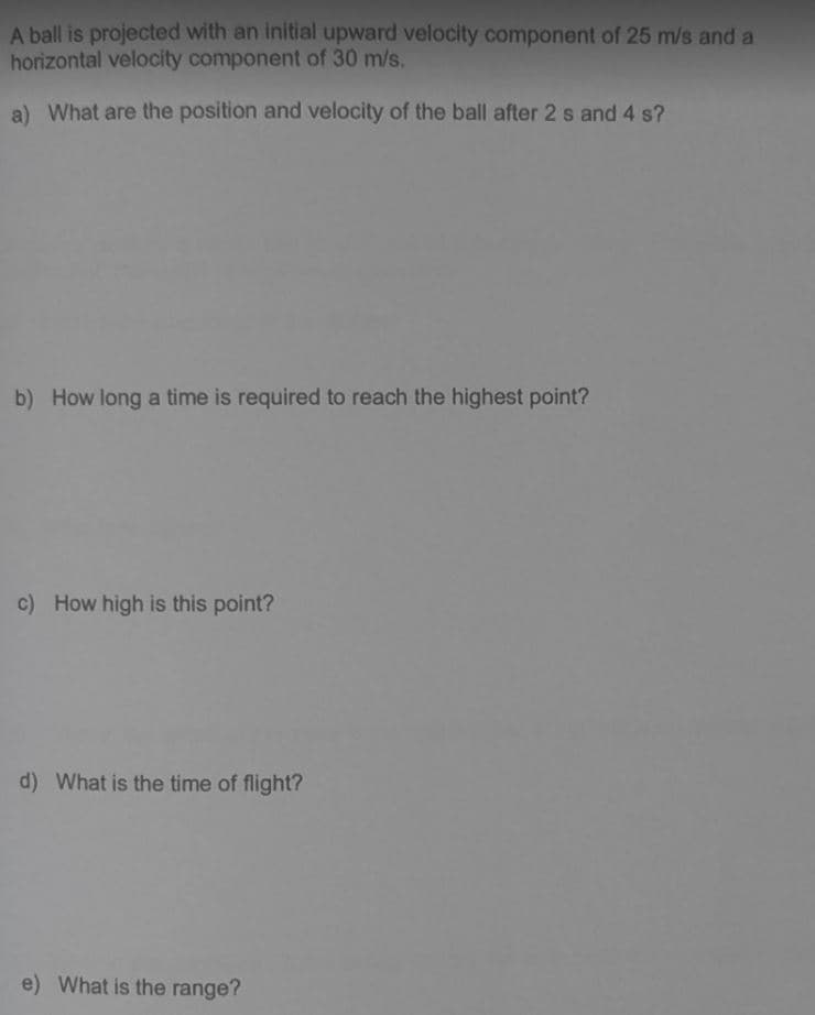 A ball is projected with an initial upward velocity component of 25 m/s and a
horizontal velocity component of 30 m/s.
a) What are the position and velocity of the ball after 2 s and 4 s?
b) How long a time is required to reach the highest point?
c) How high is this point?
d) What is the time of flight?
e) What is the range?