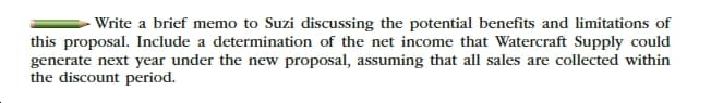 -Write a brief memo to Suzi discussing the potential benefits and limitations of
this proposal. Include a determination of the net income that Watercraft Supply could
generate next year under the new proposal, assuming that all sales are collected within
the discount period.
