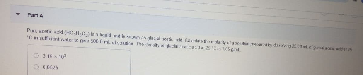 Part A
Pure acetic acid (HC H302) is a liquid and is known as glacial acetic acid. Calculate the molarity of a solution prepared by dissolving 25.00 mL of glacial acetic acid at 25
°C in sufficient water to give 500.0 mL of solution. The density of glacial acetic acid at 25 °C is 1.05 g/mL.
O 3.15 x 103
O 0.0525
