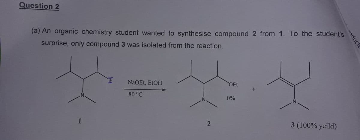 Question 2
(a) An organic chemistry student wanted to synthesise compound 2 from 1. To the student's
surprise, only compound 3 was isolated from the reaction.
N.
1
NaOEt, EtOH
80 °C
2
OEt
0%
+
N
3 (100% yeild)
oducts