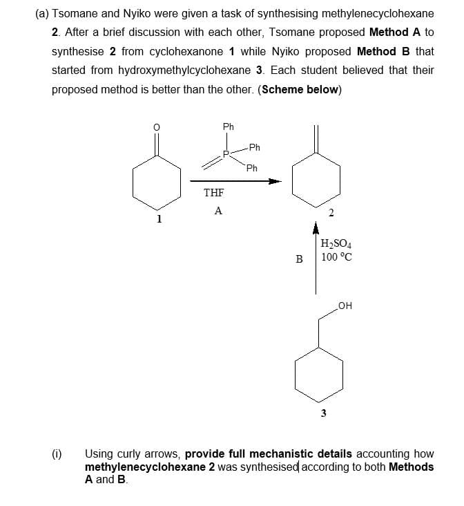(a) Tsomane and Nyiko were given a task of synthesising methylenecyclohexane
2. After a brief discussion with each other, Tsomane proposed Method A to
synthesise 2 from cyclohexanone 1 while Nyiko proposed Method B that
started from hydroxymethylcyclohexane 3. Each student believed that their
proposed method is better than the other. (Scheme below)
(1)
Ph
Ph
8*8
Ph
THF
A
1
Santande
B
H₂SO4
100 °C
3
OH
Using curly arrows, provide full mechanistic details accounting how
methylenecyclohexane 2 was synthesised according to both Methods
A and B.