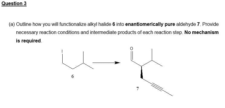 Question 3
(a) Outline how you will functionalize alkyl halide 6 into enantiomerically pure aldehyde 7. Provide
necessary reaction conditions and intermediate products of each reaction step. No mechanism
is required.
U-Ų
6
7
How T