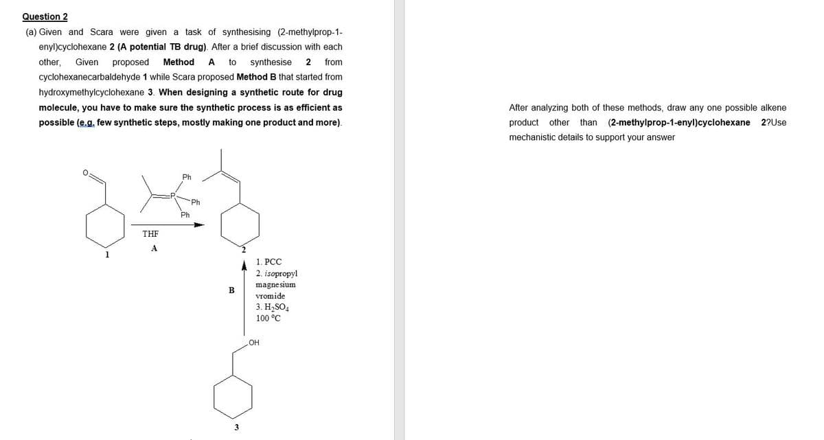 Question 2
(a) Given and Scara were given a task of synthesising (2-methylprop-1-
enyl)cyclohexane 2 (A potential TB drug). After a brief discussion with each
other, Given proposed Method A to synthesise 2 from
cyclohexanecarbaldehyde 1 while Scara proposed Method B that started from
hydroxymethylcyclohexane 3. When designing a synthetic route for drug
molecule, you have to make sure the synthetic process is as efficient as
possible (e.g. few synthetic steps, mostly making one product and more).
1
THF
A
Ph
Ph
B
3
1. PCC
2. isopropyl
magnesium
vromide
3. H₂SO4
100 °C
OH
After analyzing both of these methods, draw any one possible alkene
product other than (2-methylprop-1-enyl)cyclohexane 2?Use
mechanistic details to support your answer