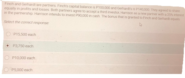 Finch and Gerhardt are partners. Finch's capital balance is P100,000 and Gerhardt's is P140,000 They agreed to share
equally in profits and losses. Both partners agree to accept a third investor, Harrison as a new partner with a 25% interest
in the partnership. Harrison intends to invest P90,000 in cash. The bonus that is granted to Finch and Gerhardt equals
Select the correct response:
P15,500 each.
P3,750 each.
P10,000 each.
P5,000 each.