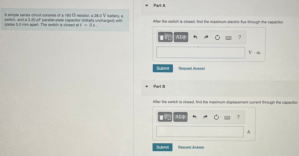 A simple series circuit consists of a 160 resistor, a 28.0 V battery, a
switch, and a 3.20 pF parallel-plate capacitor (initially uncharged) with
plates 5.0 mm apart. The switch is closed at t Os.
=
Part A
After the switch is closed, find the maximum electric flux through the capacitor.
175| ΑΣΦ
Submit
Part B
equest Answer
ΨΕ ΑΣΦ
Submit
After the switch is closed, find the maximum displacement current through the capacitor.
?
Request Answer
V.m
?
A