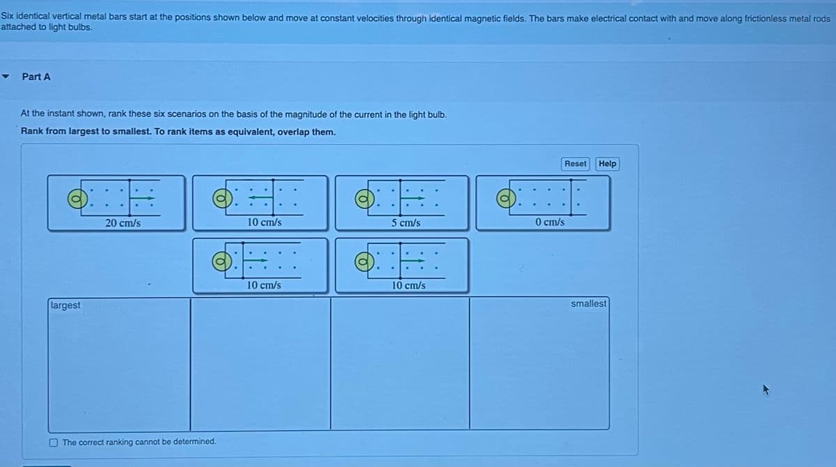 Six identical vertical metal bars start at the positions shown below and move at constant velocities through identical magnetic fields. The bars make electrical contact with and move along frictionless metal rods
attached to light bulbs.
Part A
At the instant shown, rank these six scenarios on the basis of the magnitude of the current in the light bulb.
Rank from largest to smallest. To rank items as equivalent, overlap them.
ONE OEI
.
20 cm/s
10 cm/s
largest
SHI
10 cm/s
The correct ranking cannot be determined.
DE
5 cm/s
10 cm/s
Reset Help
0 cm/s
smallest