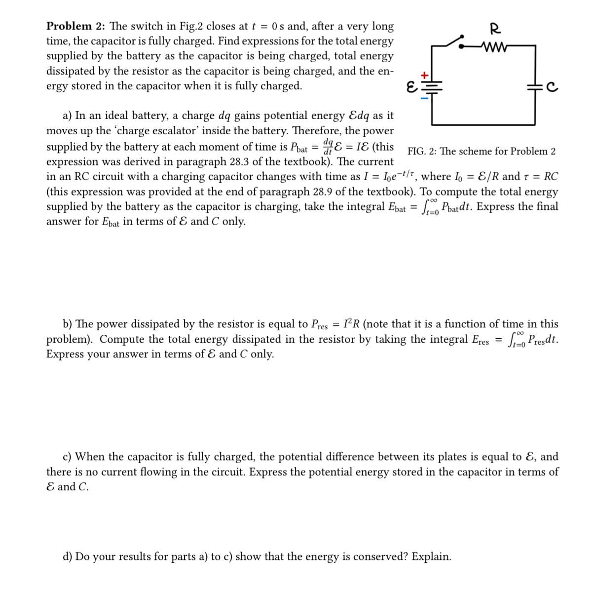 Problem 2: The switch in Fig.2 closes at t = 0s and, after a very long
time, the capacitor is fully charged. Find expressions for the total energy
supplied by the battery as the capacitor is being charged, total energy
dissipated by the resistor as the capacitor is being charged, and the en-
ergy stored in the capacitor when it is fully charged.
E
a) In an ideal battery, a charge dq gains potential energy Edq as it
moves up the 'charge escalator' inside the battery. Therefore, the power
supplied by the battery at each moment of time is Phat = = IE (this
expression was derived in paragraph 28.3 of the textbook). The current
in an RC circuit with a charging capacitor changes with time as I = Ioe-t/t, where Io = &/R and t = RC
(this expression was provided at the end of paragraph 28.9 of the textbook). To compute the total energy
supplied by the battery as the capacitor is charging, take the integral Ebat = Pbatdt. Express the final
answer for Ebat in terms of & and C only.
=
R
FIG. 2: The scheme for Problem 2
t=0
b) The power dissipated by the resistor is equal to Pres I²R (note that it is a function of time in this
problem). Compute the total energy dissipated in the resistor by taking the integral Eres = Sto Presdt.
Express your answer in terms of & and C only.
c) When the capacitor is fully charged, the potential difference between its plates is equal to E, and
there is no current flowing in the circuit. Express the potential energy stored in the capacitor in terms of
E and C.
d) Do your results for parts a) to c) show that the energy is conserved? Explain.