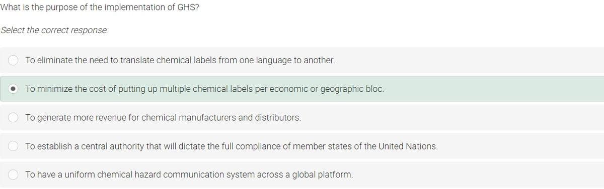 What is the purpose of the implementation of GHS?
Select the correct response:
To eliminate the need to translate chemical labels from one language to another.
To minimize the cost of putting up multiple chemical labels per economic or geographic bloc.
To generate more revenue for chemical manufacturers and distributors.
To establish a central authority that will dictate the full compliance of member states of the United Nations.
To have a uniform chemical hazard communication system across a global platform.
