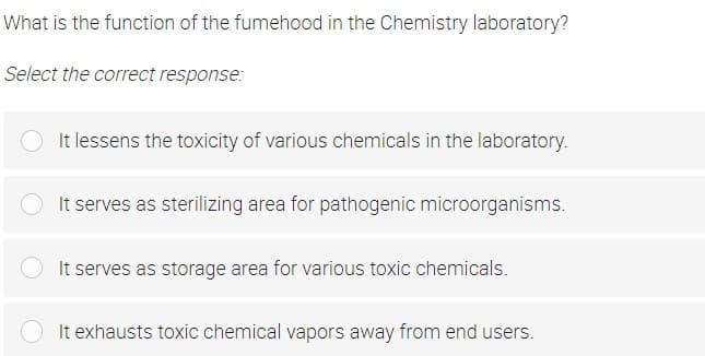 What is the function of the fumehood in the Chemistry laboratory?
Select the correct response:
It lessens the toxicity of various chemicals in the laboratory.
OIt serves as sterilizing area for pathogenic microorganisms.
It serves as storage area for various toxic chemicals.
It exhausts toxic chemical vapors away from end users.
