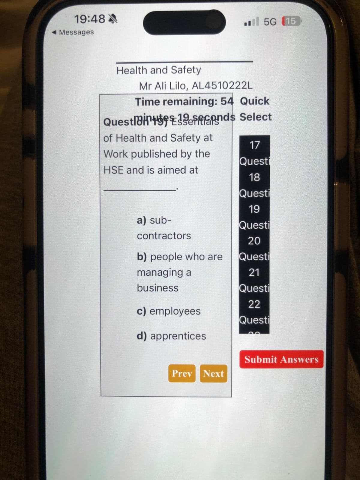 19:48
◄ Messages
Health and Safety
Mr Ali Lilo, AL4510222L
Time remaining: 54 Quick
Questainfonds Select
of Health and Safety at
Work published by the
HSE and is aimed at
a) sub-
contractors
b) people who are
managing a
business
c) employees
d) apprentices
5G 15
Prev Next
17
Questi
18
Questi
19
Questi
20
Questi
21
Questi
22
Questi
Submit Answers