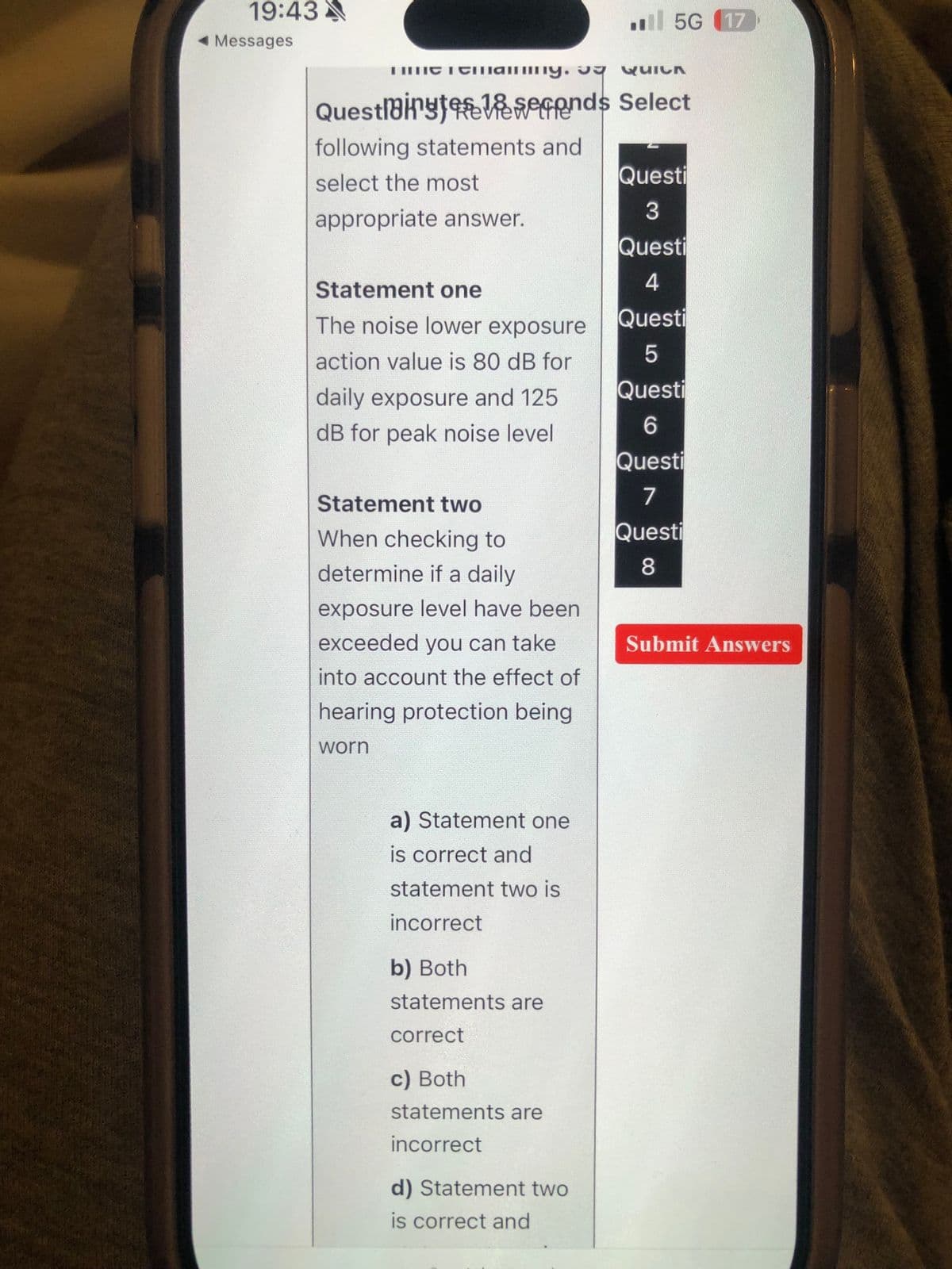 19:43
Messages
mint Temammy. QUICK
Questlinyt 1seconds Select
following statements and
select the most
appropriate answer.
Statement one
The noise lower exposure
action value is 80 dB for
daily exposure and 125
dB for peak noise level
Statement two
When checking to
determine if a daily
exposure level have been
exceeded you can take
into account the effect of
hearing protection being
worn
a) Statement one
is correct and
statement two is
incorrect
b) Both
statements are
correct
c) Both
statements are
incorrect
d) Statement two
is correct and
5G (17
L
Questi
3
Questi
4
Questi
5
Questi
6
Questi
7
Questi
8
Submit Answers