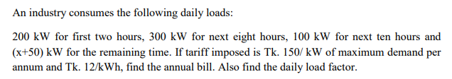 An industry consumes the following daily loads:
200 kW for first two hours, 300 kW for next eight hours, 100 kW for next ten hours and
(x+50) kW for the remaining time. If tariff imposed is Tk. 150/ kW of maximum demand per
annum and Tk. 12/kWh, find the annual bill. Also find the daily load factor.
