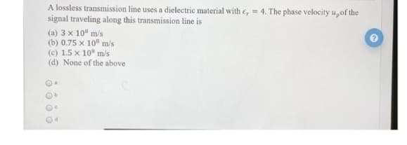 A lossless transmission line uses a dielectric material with e,= 4. The phase velocity u, of the
signal traveling along this transmission line is
(a) 3 x 10 m/s
(b) 0.75 x 10 m/s
(c) 1.5 x 108 m/s
(d) None of the above
Oo