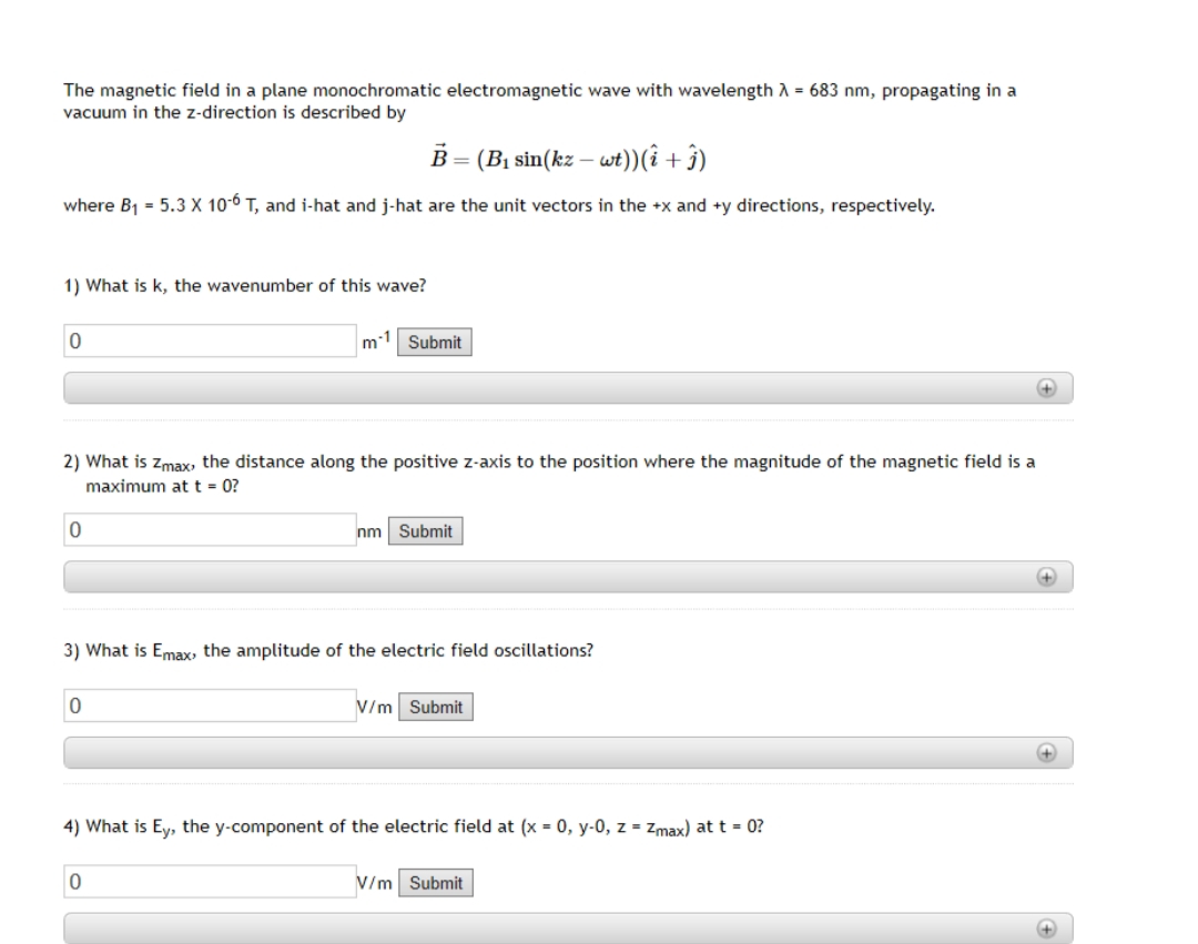 The magnetic field in a plane monochromatic electromagnetic wave with wavelength λ = 683 nm, propagating in a
vacuum in the z-direction is described by
B = (B₁ sin(kz – wt)) (î+ ĵ)
where B₁ = 5.3 X 10-6 T, and i-hat and j-hat are the unit vectors in the +x and +y directions, respectively.
1) What is k, the wavenumber of this wave?
0
2) What is Zmax, the distance along the positive z-axis to the position where the magnitude of the magnetic field is a
maximum at t = 0?
0
m¹ Submit
0
3) What is Emax, the amplitude of the electric field oscillations?
nm Submit
0
V/m Submit
4) What is Ey, the y-component of the electric field at (x = 0, y-0, z = Zmax) at t = 0?
V/m Submit
+
+