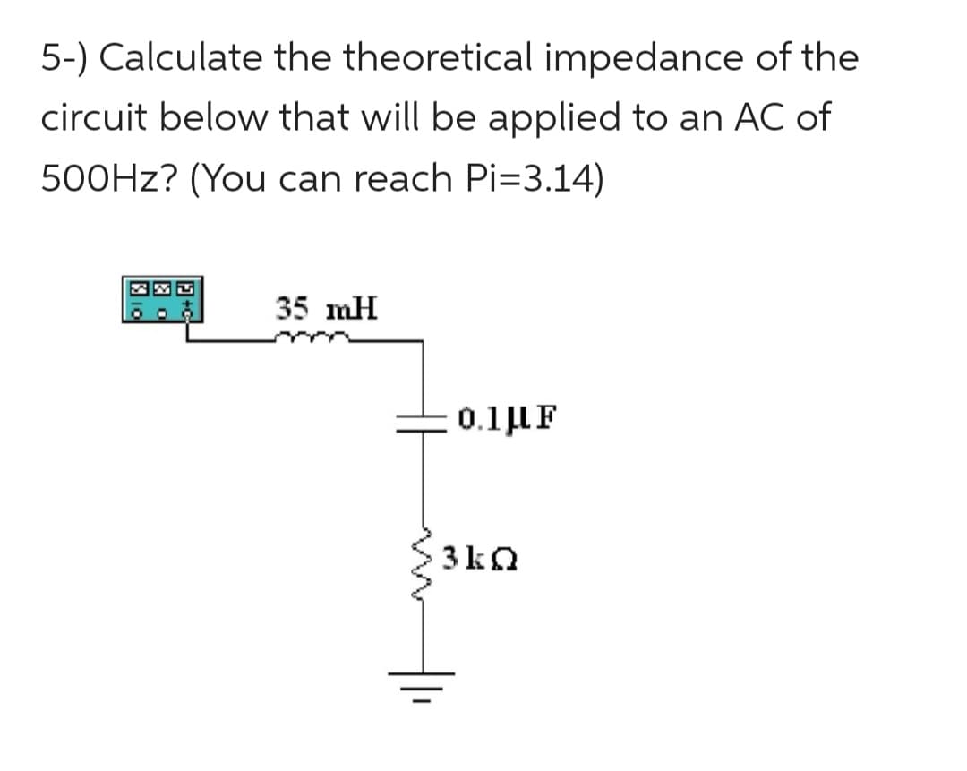 5-) Calculate the theoretical impedance of the
circuit below that will be applied to an AC of
500Hz? (You can reach Pi=3.14)
35 mH
0.1 μF
3kQ