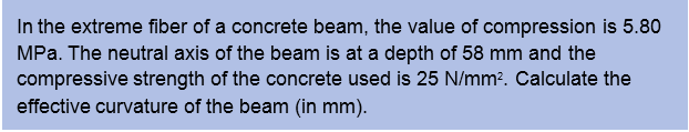 In the extreme fiber of a concrete beam, the value of compression is 5.80
MPa. The neutral axis of the beam is at a depth of 58 mm and the
compressive strength of the concrete used is 25 N/mm?. Calculate the
effective curvature of the beam (in mm).
