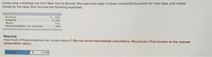 Jordan took a business trip from New York to Denver. She spent two days in travel, conducted business for nine days, and visited
friends for five days. She incurred the following expenses:
Airfare
Lodging
Meals
Entertainment of clients
Required:
$ 430
2,300
575
460
How much of these expenses can Jordan deduct? (Do not round intermediate calculations. Round your final answer to the nearest
whole dollar value.)
Deduction
$ 3,123