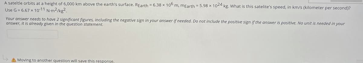 A sateltle orbits at a height of 6,000 km above the earth's surface. REarth = 6.38 x 10° m, mEarth = 5.98 x 1024 kg. What is this satelite's speed, in km/s (kilometer per second)?
Use G = 6.67 x 10-11 N-m2/kg2.
Your answer needs to have 2 significant figures, including the negative sign in your answer if needed. Do not include the positive sign if the answer is positive. No unit is needed in your
answer, it is already given in the question statement.
A Moving to another question will save this response.
