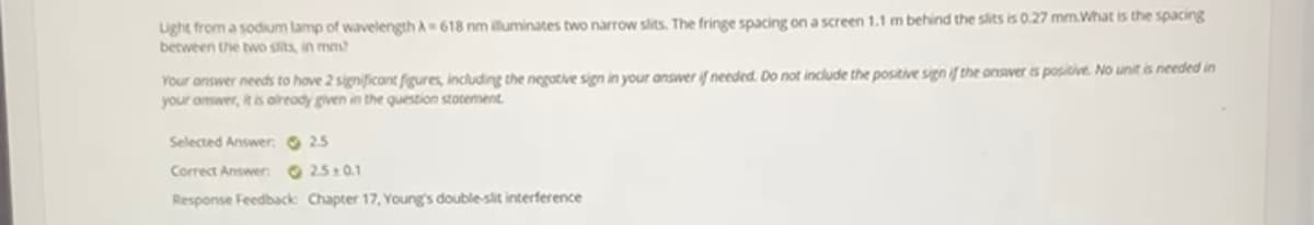 Light from a sodium lamp of wavelength A618 nm iuminates two narrow slits. The fringe spacing on a screen 1.1 m behind the slits is 0.27 mm.What is the spacing
between the two slits, in mm?
Your answer needs to hove 2 significant figures, including the negotive sign in your answer if needed. Do not include the positive sign if the onsver is positive. No unit is needed in
your onswer, it is olready given in the question stotement
Selected Answer. 25
Correct Answer 25:0.1
Response Feedback Chapter 17, Young's double-slit interference
