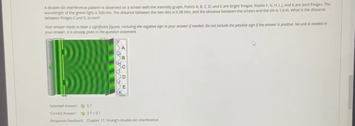 A double-slit interference pattern is observed on a screen with the intensity graph. Points A B,C, D, and E are bright fringes. Points F, G HLL and Kare dark fringes. The
wavelength of the green light is 500 nm. The distance between the two slits is 0.38 mm, and the distance between the screen and the slit is 1.4 m. What is the distance
between fringes C and E, in mm?
Your answer needs to have 2significont figures, including the negotive sign in your answer if needed. Do not include the positive sign if the answer is positive. No unit is needed in
your arswer, it is atready piven in the question stotement.
Selected Answer: 3.7
Correct Answer O 37:0.1
Response Feedback Chapter 17, Young's double-slit interference
AVAAv
