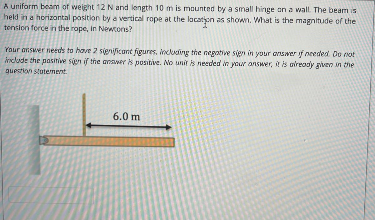A uniform beam of weight 12 N and length 10 m is mounted by a small hinge on a wall. The beam is
held in a horizontal position by a vertical rope at the locaton
as shown. What is the magnitude of the
tension force in the rope, in Newtons?
Your answer needs to have 2 significant figures, including the negative sign in your answer if needed. Do not
include the positive sign if the answer is positive. No unit is needed in your answer, it is already given in the
question statement.
6.0 m
