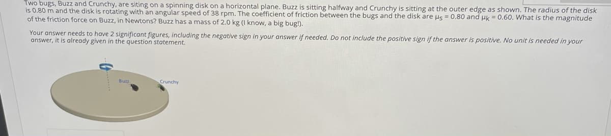 Two bugs, Buzz and Crunchy, are siting on a spinning disk on a horizontal plane. Buzz is sitting halfway and Crunchy is sitting at the outer edge as shown. The radius of the disk
is 0.80 m and the disk is rotating with an angular speed of 38 rpm. The coefficient of friction between the bugs and the disk are us = 0.80 and uk = 0.60. What is the magnitude
of the friction force on Buzz, in Newtons? Buzz has a mass of 2.0 kg (I know, a big bug!).
Your answer needs to have 2 significant figures, including the negative sign in your answer if needed. Do not include the positive sign if the answer is positive. No unit is needed in your
answer, it is already given in the question statement.
Crunchy
