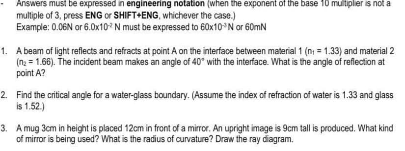 Answers must be expressed in engineering notation (when the exponent of the base 10 multiplier is not a
multiple of 3, press ENG or SHIFT+ENG, whichever the case.)
Example: 0.06N or 6.0x10-2 N must be expressed to 60x10-3³ N or 60mN
1. A beam of light reflects and refracts at point A on the interface between material 1 (n₁ = 1.33) and material 2
(n₂ = 1.66). The incident beam makes an angle of 40° with the interface. What is the angle of reflection at
point A?
2. Find the critical angle for a water-glass boundary. (Assume the index of refraction of water is 1.33 and glass
is 1.52.)
3. A mug 3cm in height is placed 12cm in front of a mirror. An upright image is 9cm tall is produced. What kind
of mirror is being used? What is the radius of curvature? Draw the ray diagram.