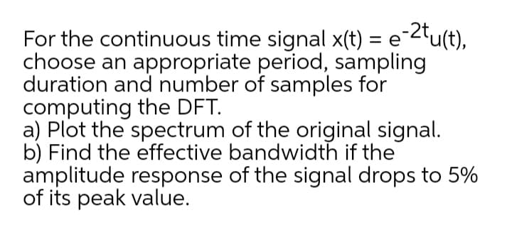 For the continuous time signal x(t) = e-2tu(t),
choose an appropriate period, sampling
duration and number of samples for
computing the DFT.
a) Plot the spectrum of the original signal.
b) Find the effective bandwidth if the
amplitude response of the signal drops to 5%
of its peak value.
